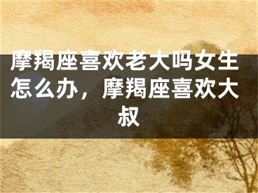 摩羯座喜欢老大吗女生怎么办,摩羯座喜欢大叔