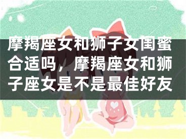 摩羯座女和狮子女闺蜜合适吗,摩羯座女和狮子座女是不是最佳好友