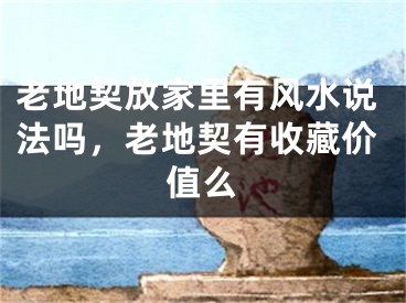 老地契放家里有风水说法吗，老地契有收藏价值么