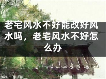 老宅风水不好能改好风水吗，老宅风水不好怎么办