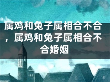 属鸡和兔子属相合不合,属鸡和兔子属相合不合婚姻