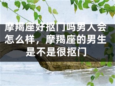 摩羯座好抠门吗男人会怎么样，摩羯座的男生是不是很抠门