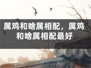 属鸡和啥属相配，属鸡和啥属相配最好