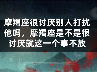 摩羯座很讨厌别人打扰他吗，摩羯座是不是很讨厌就这一个事不放