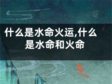 什么是水命火运,什么是水命和火命