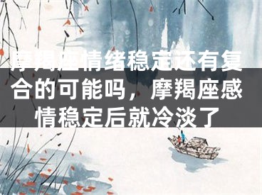 摩羯座情绪稳定还有复合的可能吗，摩羯座感情稳定后就冷淡了