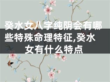癸水女八字纯阴会有哪些特殊命理特征,癸水女有什么特点