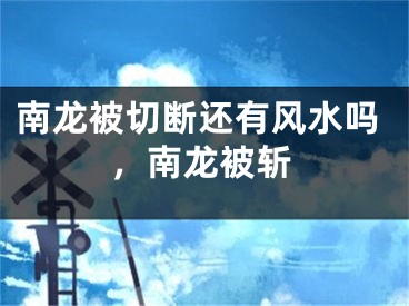 南龙被切断还有风水吗,南龙被斩