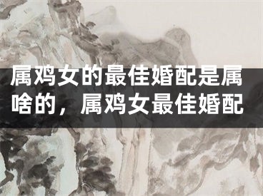 属鸡女的最佳婚配是属啥的,属鸡女最佳婚配
