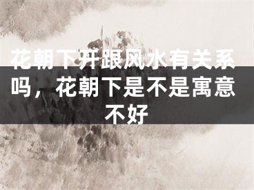 花朝下开跟风水有关系吗，花朝下是不是寓意不好