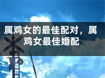 属鸡女的最佳配对，属鸡女最佳婚配