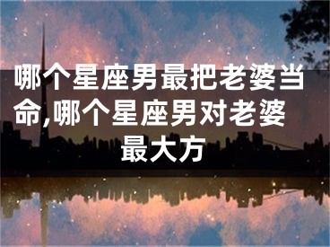 哪个星座男最把老婆当命,哪个星座男对老婆最大方