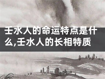 壬水人的命运特点是什么,壬水人的长相特质