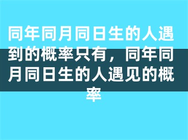 同年同月同日生的人遇到的概率只有，同年同月同日生的人遇见的概率