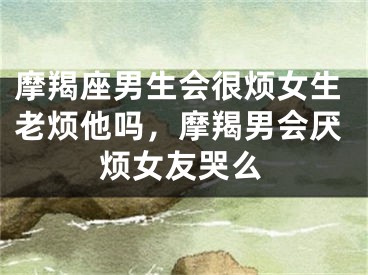 摩羯座男生会很烦女生老烦他吗，摩羯男会厌烦女友哭么