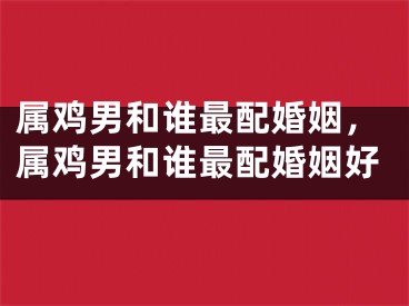 属鸡男和谁最配婚姻，属鸡男和谁最配婚姻好