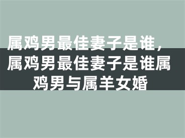 属鸡男最佳妻子是谁，属鸡男最佳妻子是谁属鸡男与属羊女婚