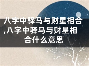 八字中驿马与财星相合,八字中驿马与财星相合什么意思