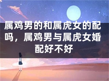 属鸡男的和属虎女的配吗，属鸡男与属虎女婚配好不好