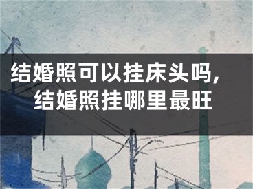 结婚照可以挂床头吗,结婚照挂哪里最旺