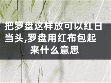 把罗盘这样放可以红日当头,罗盘用红布包起来什么意思