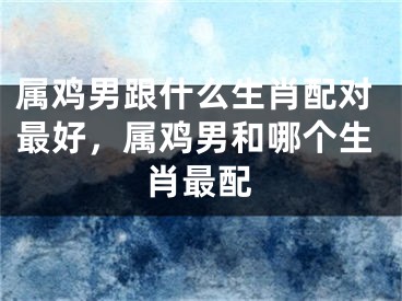 属鸡男跟什么生肖配对最好，属鸡男和哪个生肖最配