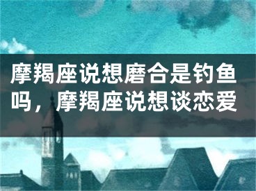摩羯座说想磨合是钓鱼吗，摩羯座说想谈恋爱