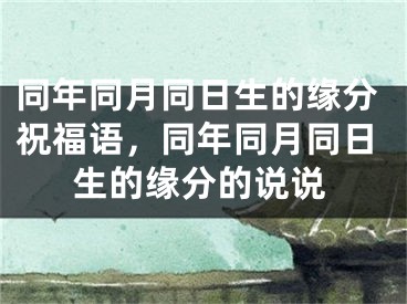 同年同月同日生的缘分祝福语,同年同月同日生的缘分的说说