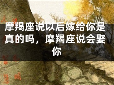 摩羯座说以后嫁给你是真的吗,摩羯座说会娶你