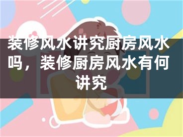 装修风水讲究厨房风水吗，装修厨房风水有何讲究