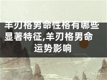 羊刃格男命性格有哪些显著特征,羊刃格男命运势影响