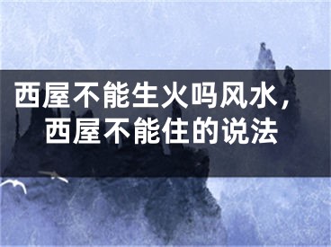 西屋不能生火吗风水，西屋不能住的说法