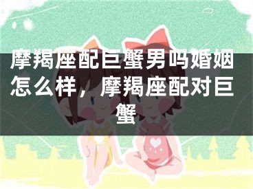 摩羯座配巨蟹男吗婚姻怎么样，摩羯座配对巨蟹
