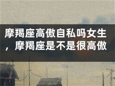 摩羯座高傲自私吗女生，摩羯座是不是很高傲