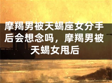 摩羯男被天蝎座女分手后会想念吗，摩羯男被天蝎女甩后