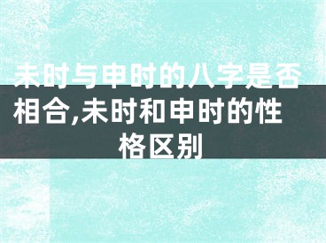 未时与申时的八字是否相合,未时和申时的性格区别