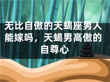 无比自傲的天蝎座男人能嫁吗，天蝎男高傲的自尊心