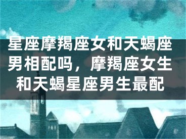 星座摩羯座女和天蝎座男相配吗,摩羯座女生和天蝎星座男生最配