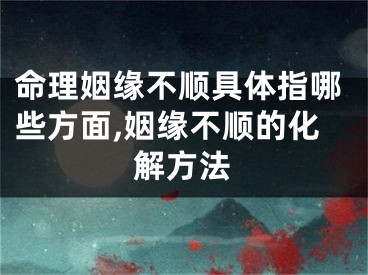 命理姻缘不顺具体指哪些方面,姻缘不顺的化解方法