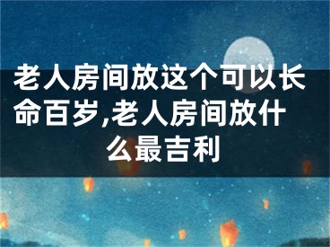 老人房间放这个可以长命百岁,老人房间放什么最吉利