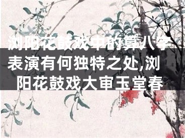 浏阳花鼓戏中的算八字表演有何独特之处,浏阳花鼓戏大审玉堂春