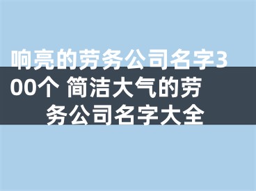 响亮的劳务公司名字300个 简洁大气的劳务公司名字大全