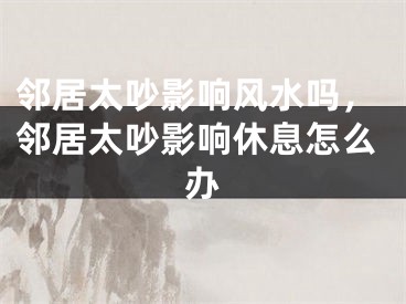 邻居太吵影响风水吗，邻居太吵影响休息怎么办