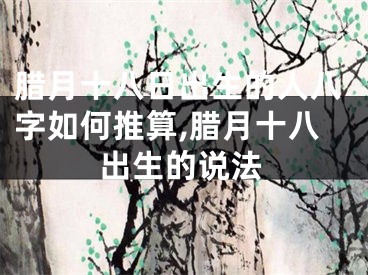 腊月十八日出生的人八字如何推算,腊月十八出生的说法