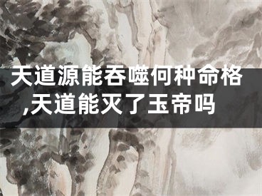 天道源能吞噬何种命格,天道能灭了玉帝吗