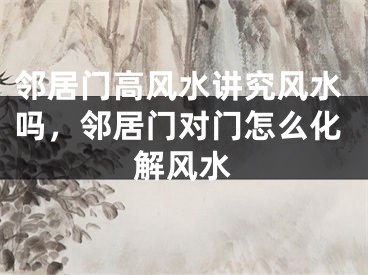 邻居门高风水讲究风水吗，邻居门对门怎么化解风水