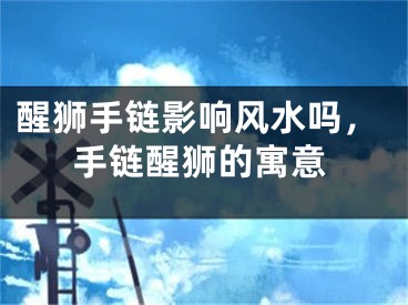 醒狮手链影响风水吗，手链醒狮的寓意