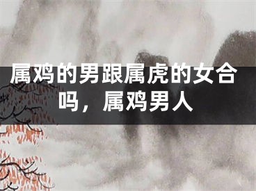 属鸡的男跟属虎的女合吗，属鸡男人