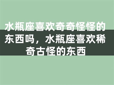 水瓶座喜欢奇奇怪怪的东西吗，水瓶座喜欢稀奇古怪的东西