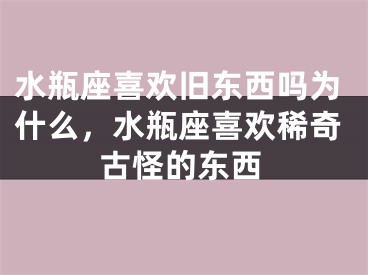 水瓶座喜欢旧东西吗为什么，水瓶座喜欢稀奇古怪的东西